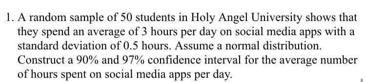 1. A random sample of 50 students in Holy Angel University shows that
they spend an average of 3 hours per day on social media apps with a
standard deviation of 0.5 hours. Assume a normal distribution.
Construct a 90% and 97% confidence interval for the average number
of hours spent on social media apps per day.
