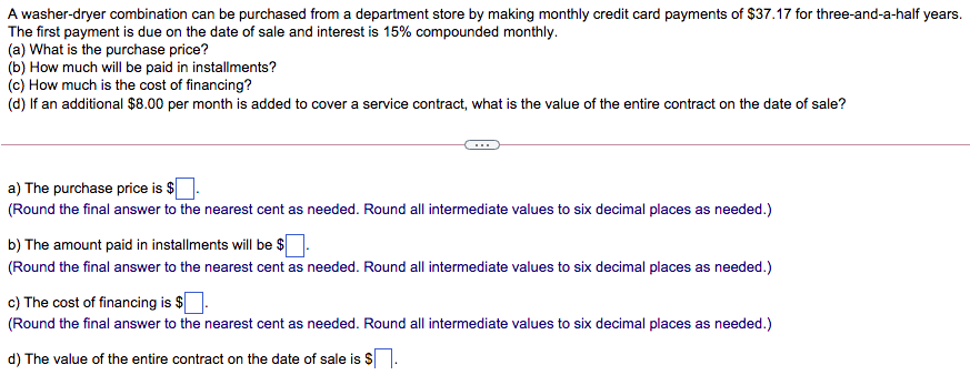 A washer-dryer combination can be purchased from a department store by making monthly credit card payments of $37.17 for three-and-a-half years.
The first payment is due on the date of sale and interest is 15% compounded monthly.
(a) What is the purchase price?
(b) How much will be paid in installments?
(c) How much is the cost of financing?
(d) If an additional $8.00 per month is added to cover a service contract, what is the value of the entire contract on the date of sale?
a) The purchase price is $
(Round the final answer to the nearest cent as needed. Round all intermediate values to six decimal places as needed.)
b) The amount paid in installments will be $
(Round the final answer to the nearest cent as needed. Round all intermediate values to six decimal places as needed.)
c) The cost of financing is $
(Round the final answer to the nearest cent as needed. Round all intermediate values to six decimal places as needed.)
d) The value of the entire contract on the date of sale is S
