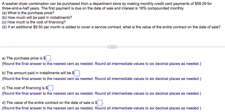 A washer-dryer combination can be purchased from a department store by making monthly credit card payments of $59.29 for
three-and-a-half years. The first payment is due on the date of sale and interest is 16% compounded monthly.
(a) What is the purchase price?
(b) How much will be paid in installments?
(c) How much is the cost of financing?
(d) If an additional $9.50 per month is added to cover a service contract, what is the value of the entire contract on the date of sale?
a) The purchase price is $
(Round the final answer to the nearest cent as needed. Round all intermediate values to six decimal places as needed.)
b) The amount paid in installments will be $
(Round the final answer to the nearest cent as needed. Round all intermediate values to six decimal places as needed.)
c) The cost of financing is $
(Round the final answer to the nearest cent as needed. Round all intermediate values to six decimal places as needed.)
d) The value of the entire contract on the date of sale is S
(Round the final answer to the nearest cent as needed. Round all intermediate values to six decimal places as needed.)
