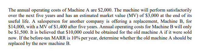 The annual operating costs of Machine A are $2,000. The machine will perform satisfactorily
over the next five years and has an estimated market value (MV) of $3,000 at the end of its
useful life. A salesperson for another company is offering a replacement, Machine B, for
$14,000, with a MV of $1,400 after five years. Annual operating costs for Machine B will only
be $1,500. It is believed that $10,000 could be obtained for the old machine A if it were sold
now. If the before-tax MARR is 10% per year, determine whether the old machine A should be
replaced by the new machine B.
