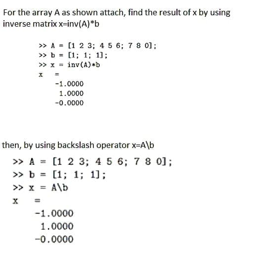 For the array A as shown attach, find the result of x by using
inverse matrix x-inv(A)*b
» A = [1 2 3; 4 5 6; 7 8 0];
» b = [1; 1; 1];
>> x = inv(A)*b
-1.0000
1.0000
-0.0000
then, by using backslash operator x-A\b
>> A = [1 2 3; 4 5 6; 78 0];
» b = [1; 1; 1];
>> x = A\b
-1.0000
1.0000
-0.0000

