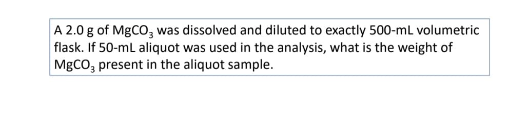 A 2.0 g of MgCO, was dissolved and diluted to exactly 500-mL volumetric
flask. If 50-mL aliquot was used in the analysis, what is the weight of
MgCO; present in the aliquot sample.
