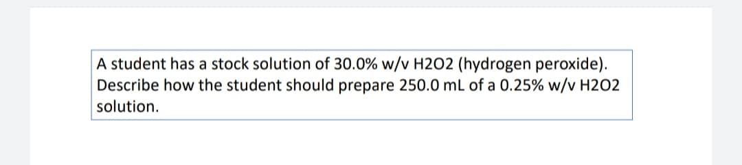 A student has a stock solution of 30.0% w/v H2O2 (hydrogen peroxide).
Describe how the student should prepare 250.0 mL of a 0.25% w/v H202
solution.
