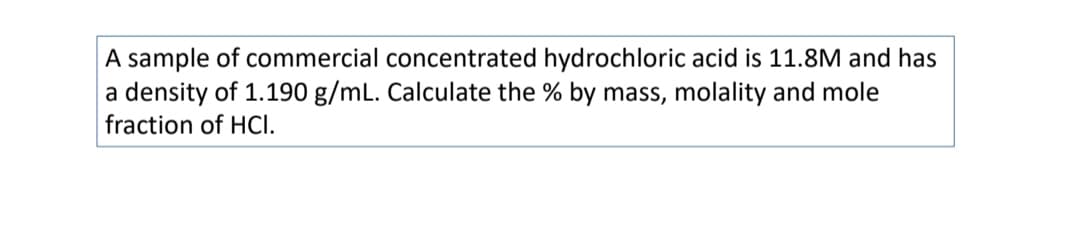 A sample of commercial concentrated hydrochloric acid is 11.8M and has
a density of 1.190 g/mL. Calculate the % by mass, molality and mole
fraction of HCI.
