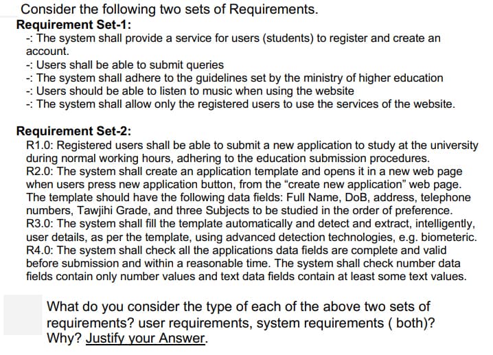 Consider the following two sets of Requirements.
Requirement Set-1:
-: The system shall provide a service for users (students) to register and create an
account.
-: Users shall be able to submit queries
-: The system shall adhere to the guidelines set by the ministry of higher education
-: Users should be able to listen to music when using the website
-: The system shall allow only the registered users to use the services of the website.
Requirement Set-2:
R1.0: Registered users shall be able to submit a new application to study at the university
during normal working hours, adhering to the education submission procedures.
R2.0: The system shall create an application template and opens it in a new web page
when users press new application button, from the "“create new application" web page.
The template should have the following data fields: Full Name, DoB, address, telephone
numbers, Tawjihi Grade, and three Subjects to be studied in the order of preference.
R3.0: The system shall fill the template automatically and detect and extract, intelligently,
user details, as per the template, using advanced detection technologies, e.g. biometeric.
R4.0: The system shall check all the applications data fields are complete and valid
before submission and within a reasonable time. The system shall check number data
fields contain only number values and text data fields contain at least some text values.
What do you consider the type of each of the above two sets of
requirements? user requirements, system requirements ( both)?
Why? Justify your Answer.
