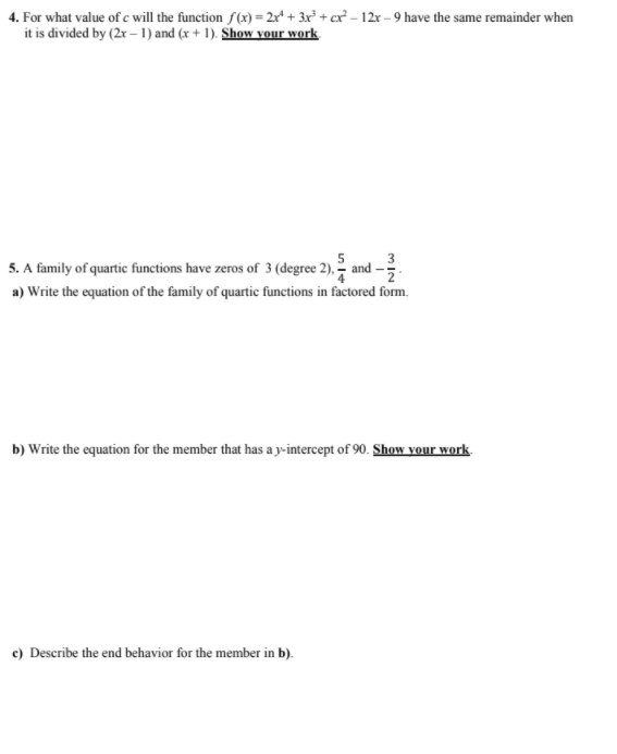 4. For what value of c will the function f(x) = 2x* + 3x² + cx² – 12r – 9 have the same remainder when
it is divided by (2x –1) and (x + 1). Show vour work
5
5. A family of quartic functions have zeros of 3 (degree 2), - and
a) Write the equation of the family of quartic functions in factored form.
b) Write the equation for the member that has a y-intercept of 90. Show your work.
e) Describe the end behavior for the member in b).
