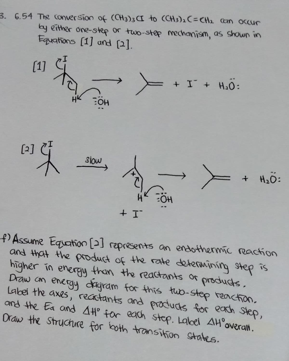 3. 6.54 The conversion of (CH3)3CI to (CH3)2 C= CH2 Can occur
by either one-step or two-step mechanism, as shown in
Equations (1] and (2].
[1]
+ I + H2O:
[2]
Slow
+ H2O:
PAssume Equation [2] represents an endothermíc reaction
and that the product of the rate determining step
higher in energy than the reactants or produts,
is
Draw an
Labei the axes, recatants and products for each Step,
and the Ea and AH° for each stop. Label AHoverall.
Draw the Structure for both transition States.
energy dagram for this two-step reaction.
