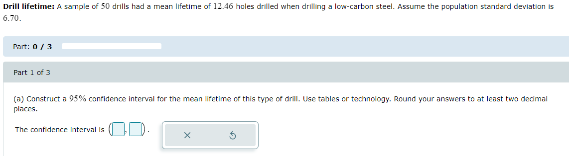 Drill lifetime: A sample of 50 drills had a mean lifetime of 12.46 holes drilled when drilling a low-carbon steel. Assume the population standard deviation is
6.70.
Part: 0 / 3
Part 1 of 3
(a) Construct a 95% confidence interval for the mean lifetime of this type of drill. Use tables or technology. Round your answers to at least two decimal
places.
The confidence interval is
