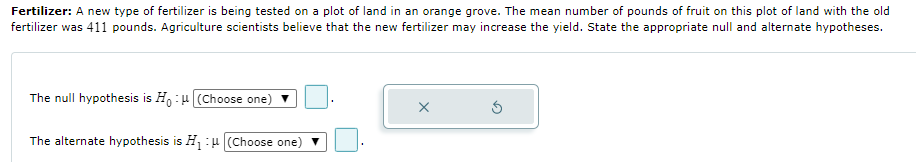 Fertilizer: A new type of fertilizer is being tested on a plot of land in an orange grove. The mean number of pounds of fruit on this plot of land with the old
fertilizer was 411 pounds. Agriculture scientists believe that the new fertilizer may increase the yield. State the appropriate null and alternate hypotheses.
The null hypothesis is H:u (Choose one)
The alternate hypothesis is H :4 (Choose one) v
