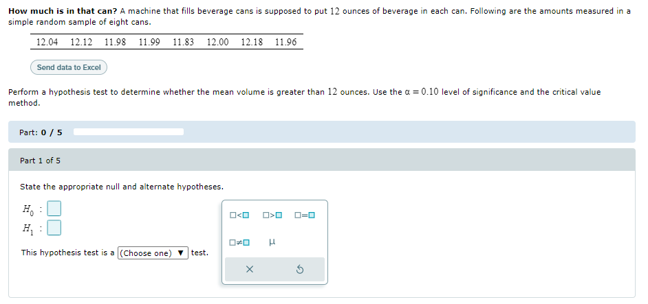 How much is in that can? A machine that fills beverage cans is supposed to put 12 ounces of beverage in each can. Following are the amounts measured in a
simple random sample of eight cans.
12.04 12.12 11.98 11.99 11.83 12.00 12.18 11.96
Send data to Excel
Perform a hypothesis test to determine whether the mean volume is greater than 12 ounces. Use the a = 0.10 level of significance and the critical value
method.
Part: 0 / 5
Part 1 of 5
State the appropriate null and alternate hypotheses.
H, :
O<O
D=0
H,
This hypothesis test is a (Choose one) v test.
