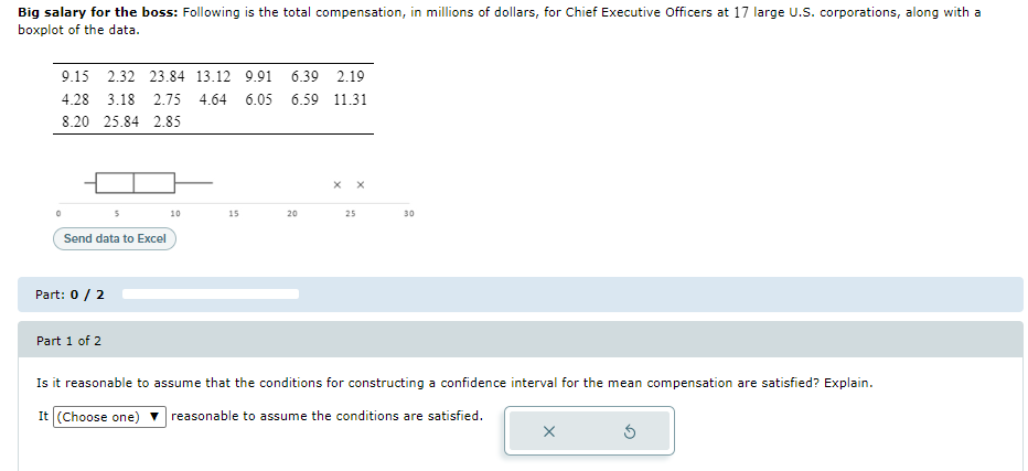 Big salary for the boss: Following is the total compensation, in millions of dollars, for Chief Executive Officers at 17 large U.S. corporations, along with a
boxplot of the data.
9.15 2.32 23.84 13.12 9.91 6.39 2.19
4.28 3.18 2.75 4.64 6.05 6.59 11.31
8.20 25.84 2.85
10
15
20
25
30
Send data to Excel
Part: 0 / 2
Part 1 of 2
Is it reasonable to assume that the conditions for constructing a confidence interval for the mean compensation are satisfied? Explain.
It (Choose one)
reasonable to assume the conditions are satisfied.
