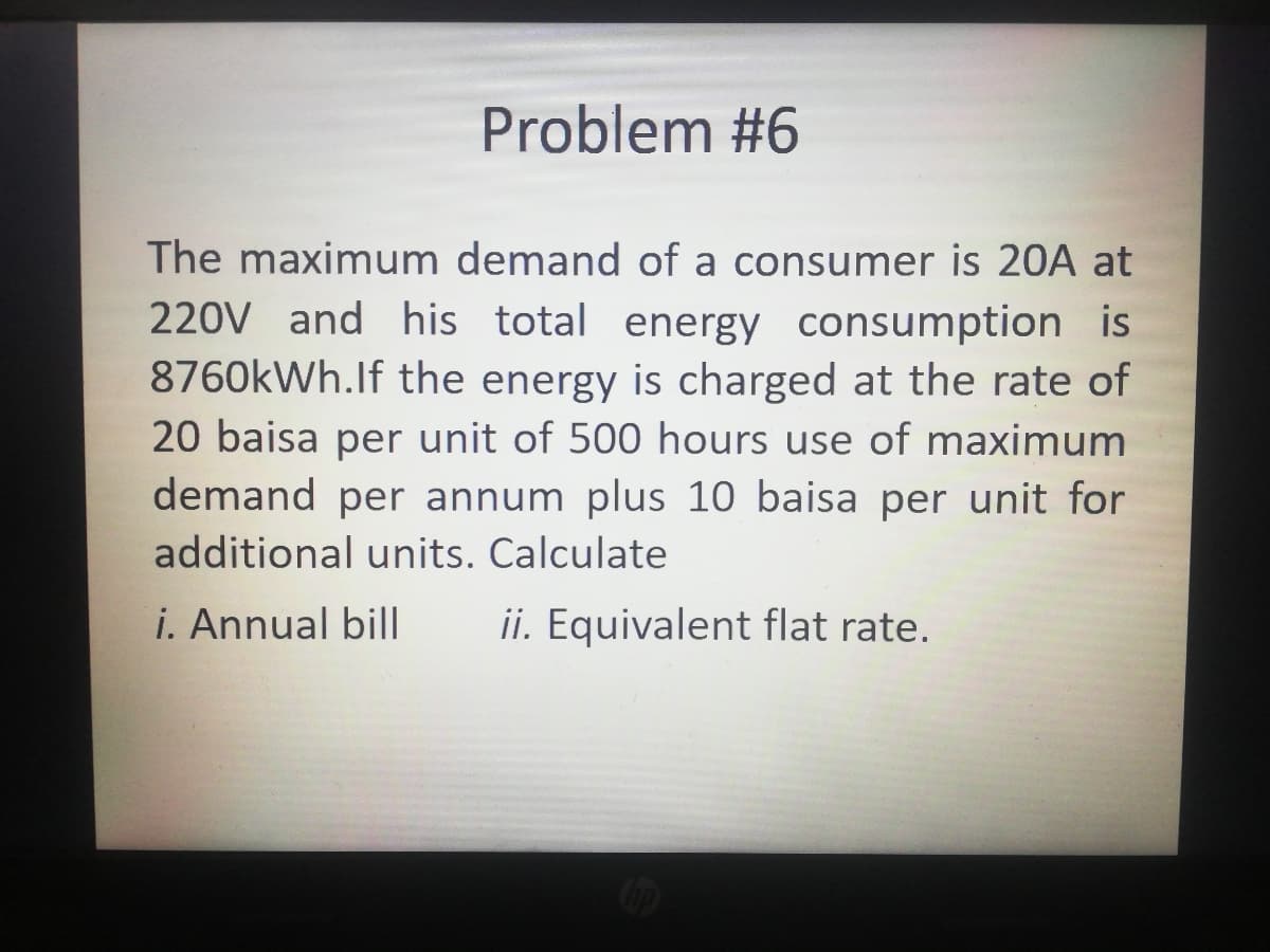 Problem #6
The maximum demand of a consumer is 20A at
220V and his total energy consumption is
8760kWh.If the energy is charged at the rate of
20 baisa per unit of 500 hours use of maximum
demand per annum plus 10 baisa per unit for
additional units. Calculate
i. Annual bil|
ii. Equivalent flat rate.
