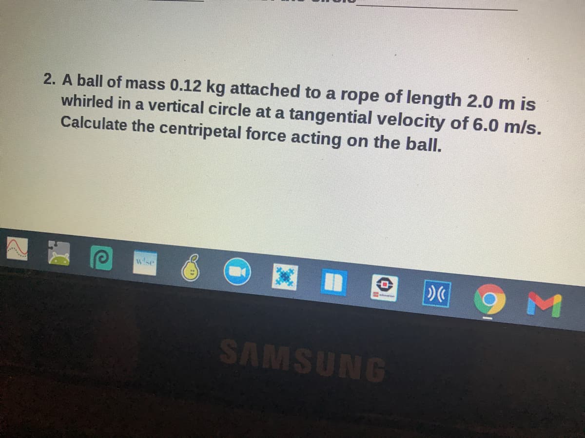 2. A ball of mass 0.12 kg attached to a rope of length 2.0 m is
whirled in a vertical circle at a tangential velocity of 6.0 m/s.
Calculate the centripetal force acting on the ball.
wse
SAMSUNG
