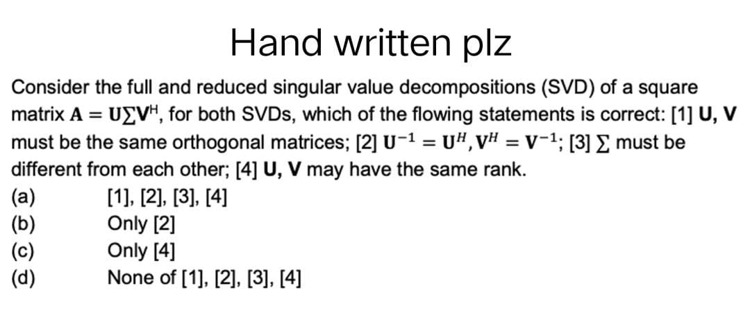 Hand written plz
Consider the full and reduced singular value decompositions (SVD) of a square
matrix A = UΣVH, for both SVDs, which of the flowing statements is correct: [1] U, V
must be the same orthogonal matrices; [2] U-¹ = UH, VH = V-¹; [3] Σ must be
different from each other; [4] U, V may have the same rank.
(a)
[1], [2], [3], [4]
(b)
Only [2]
(c)
Only [4]
(d)
None of [1], [2], [3], [4]