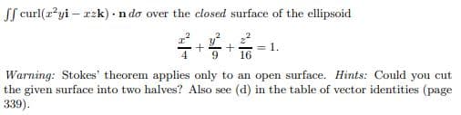 ff curl(x²yi - rzk). n do over the closed surface of the ellipsoid
1.
16
Warning: Stokes' theorem applies only to an open surface. Hints: Could you cut
the given surface into two halves? Also see (d) in the table of vector identities (page
339).