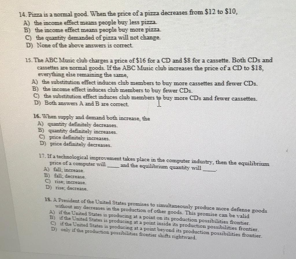 14. Pizza is a normal good. When the price of a pizza decreases from $12 to $10,
A) the income effect means people buy less pizza.
B) the income effect means people buy more pizza.
C) the quantity demanded of pizza will not change.
D) None of the above answers is correct.
15. The ABC Music club charges a price of $16 for a CD and $8 for a cassette. Both CDs and
cassettes are normal goods. If the ABC Music club increases the price of a CD to $18,
everything else remaining the same,
A) the substitution effect induces club members to buy more cassettes and fewer CDs.
B) the income effect induces club members to buy fewer CDs.
C) the substitution effect induces club members te buy more CDs and fewer cassettes.
D) Both answers A and B are correct.
16. When supply and demand both increase, the
A) quantity definitely decreases.
B) quantity definitely increases.
C) price definitely increases.
D) price definitely decreases.
