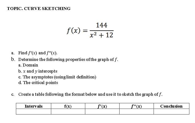 TOPIC. CURVE SKETCHING
C.
f(x): =
a. Find f'(x) and f"(x).
b. Determine the following properties of the graph of f.
a. Domain
b. x and y intercepts
c. The asymptotes (using limit definition)
d. The critical points
Create a table following the format below and use it to sketch the graph of f.
Intervals
144
x² + 12
f(x)
f'(x)
ƒ"(x)
Conclusion