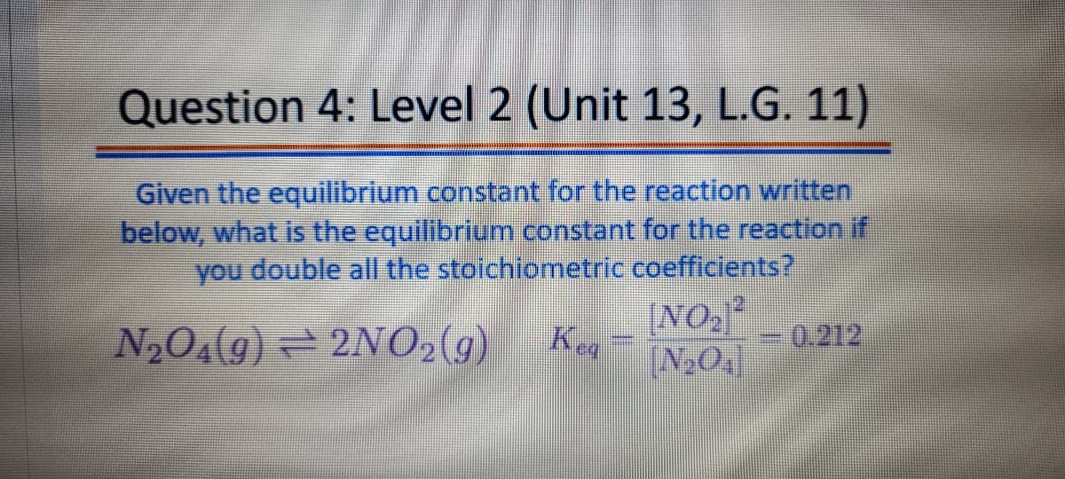 Question 4: Level 2 (Unit 13, L.G. 11)
Given the equilibrium constant for the reaction written
below, what is the equilibrium constant for the reaction if
you double all the stoichiometric coefficients?
[NO,²
N2O4(g) = 2NO2(g)
0.212
