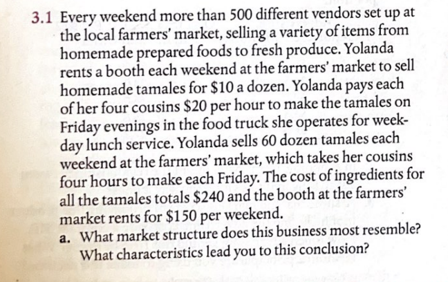 3.1 Every weekend more than 500 different vendors set up at
the local farmers' market, selling a variety of items from
homemade prepared foods to fresh produce. Yolanda
rents a booth each weekend at the farmers' market to sell
homemade tamales for $10 a dozen. Yolanda pays each
of her four cousins $20 per hour to make the tamales on
Friday evenings in the food truck she operates for week-
day lunch service. Yolanda sells 60 dozen tamales each
weekend at the farmers' market, which takes her cousins
four hours to make each Friday. The cost of ingredients for
all the tamales totals $240 and the booth at the farmers'
market rents for $150 per weekend.
a. What market structure does this business most resemble?
What characteristics lead you to this conclusion?