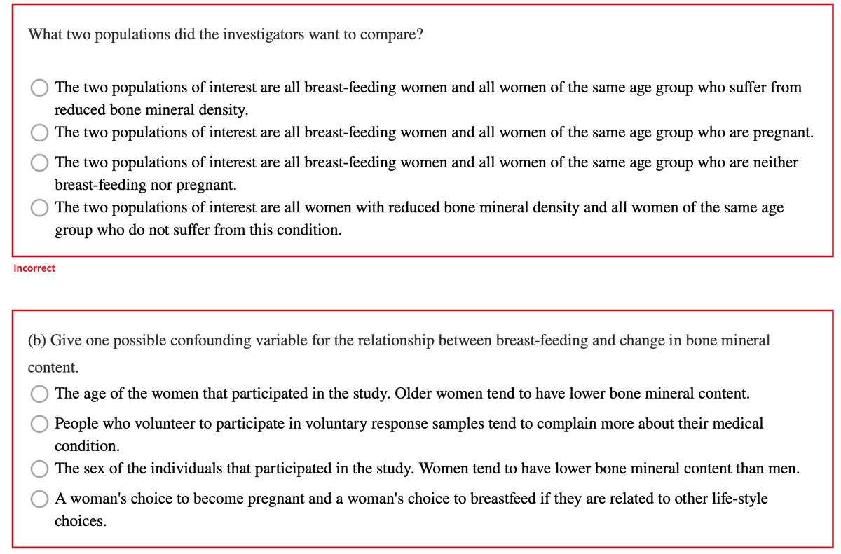 What two populations did the investigators want to compare?
The two populations of interest are all breast-feeding women and all women of the same age group who suffer from
reduced bone mineral density.
O The two populations of interest are all breast-feeding women and all women of the same age group who are pregnant.
The two populations of interest are all breast-feeding women and all women of the same age group who are neither
breast-feeding nor pregnant.
The two populations of interest are all women with reduced bone mineral density and all women of the same age
group who do not suffer from this condition.
Incorrect
(b) Give one possible confounding variable for the relationship between breast-feeding and change in bone mineral
content.
The age of the women that participated in the study. Older women tend to have lower bone mineral content.
People who volunteer to participate in voluntary response samples tend to complain more about their medical
condition.
The sex of the individuals that participated in the study. Women tend to have lower bone mineral content than men.
A woman's choice to become pregnant and a woman's choice to breastfeed if they are related to other life-style
choices.
