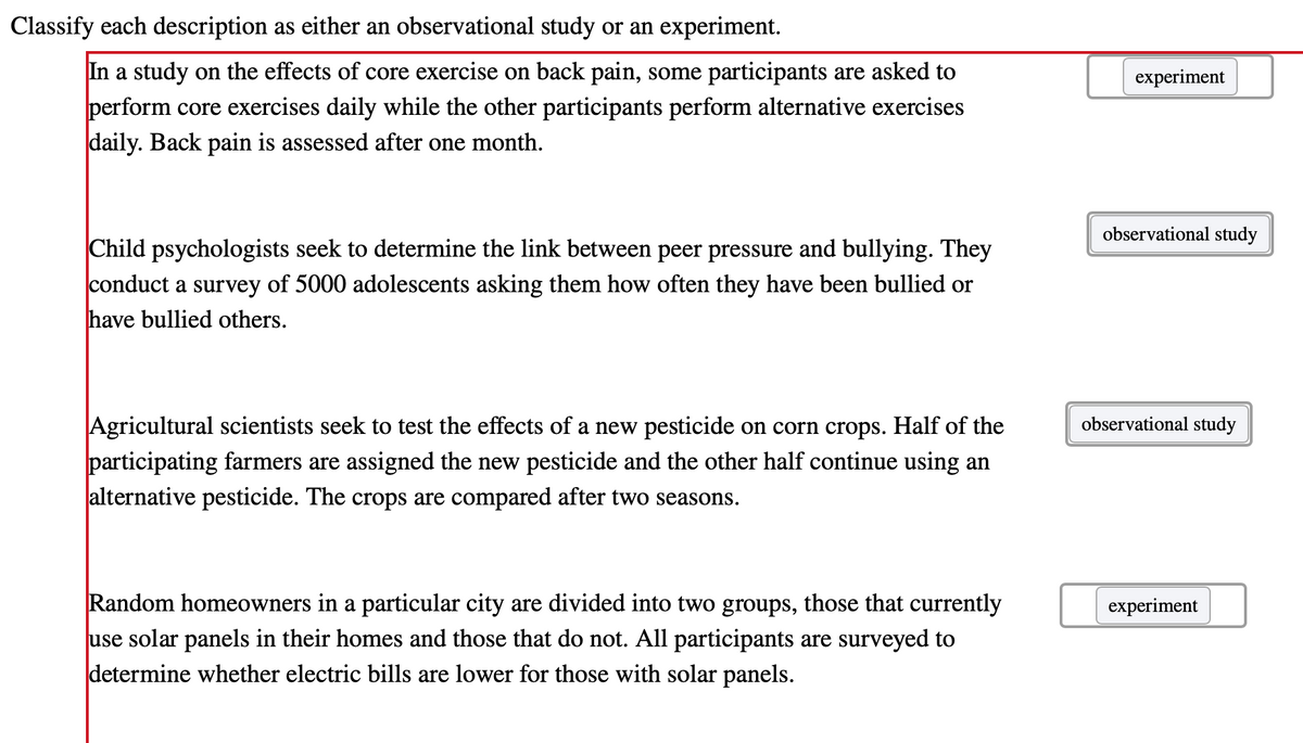 Classify each description as either an observational study or an experiment.
In a study on the effects of core exercise on back pain, some participants are asked to
perform core exercises daily while the other participants perform alternative exercises
daily. Back pain is assessed after one month.
experiment
observational study
Child psychologists seek to determine the link between peer pressure and bullying. They
conduct a survey of 5000 adolescents asking them how often they have been bullied or
have bullied others.
Agricultural scientists seek to test the effects of a new pesticide on corn crops. Half of the
participating farmers are assigned the new pesticide and the other half continue using an
alternative pesticide. The crops are compared after two seasons.
observational study
Random homeowners in a particular city are divided into two groups, those that currently
use solar panels in their homes and those that do not. All participants are surveyed to
determine whether electric bills are lower for those with solar panels.
experiment
