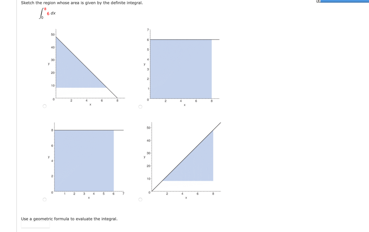 Sketch the region whose area is given by the definite integral.
8
6 dx
7
50
6.
40
30
4
y
y
20
10
1-
2
6.
8.
50
8.
40
30
y
y
2
10
1
3
4
6.
8.
Use a geometric formula to evaluate the integral.
20
