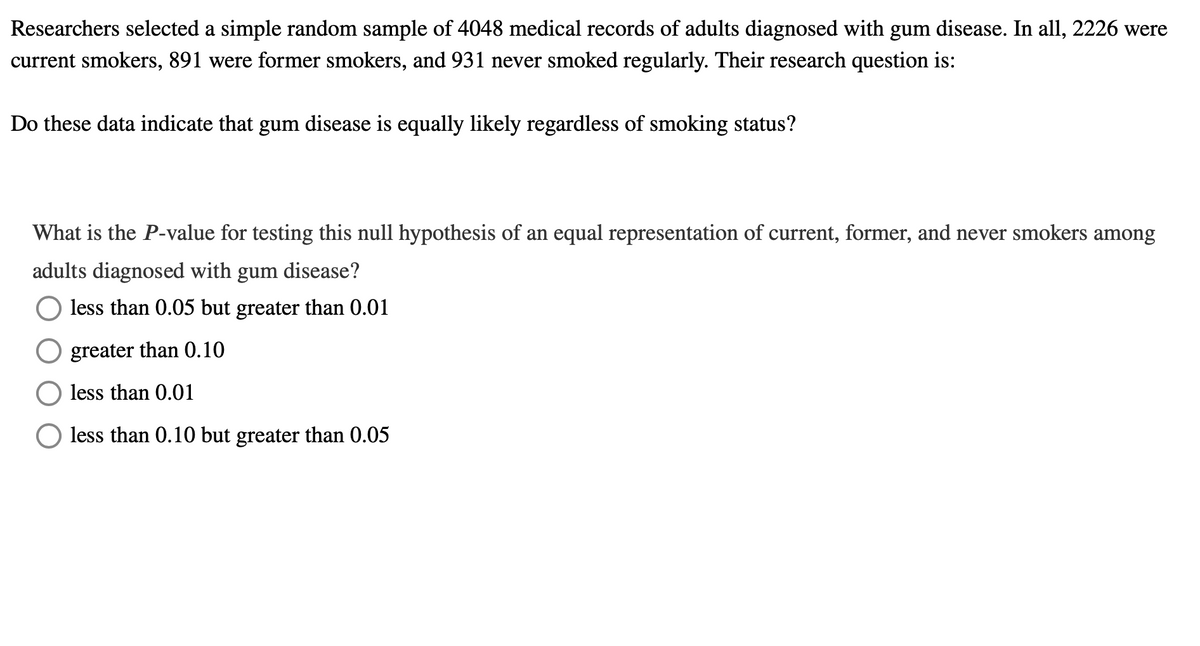 Researchers selected a simple random sample of 4048 medical records of adults diagnosed with gum disease. In all, 2226 were
current smokers, 891 were former smokers, and 931 never smoked regularly. Their research question is:
Do these data indicate that gum disease is equally likely regardless of smoking status?
What is the P-value for testing this null hypothesis of an equal representation of current, former, and never smokers among
adults diagnosed with gum disease?
less than 0.05 but greater than 0.01
greater than 0.10
less than 0.01
less than 0.10 but greater than 0.05
