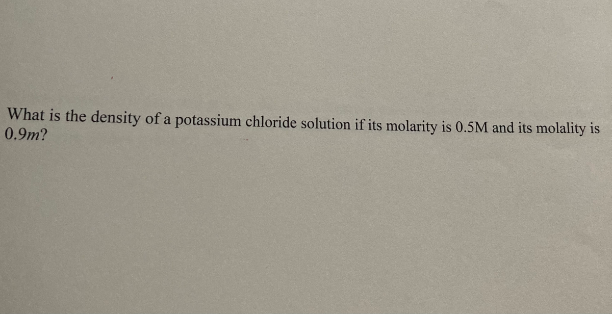 What is the density of a potassium chloride solution if its molarity is 0.5M and its molality is
0.9m?
