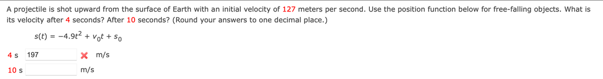 A projectile is shot upward from the surface of Earth with an initial velocity of 127 meters per second. Use the position function below for free-falling objects. What is
its velocity after 4 seconds? After 10 seconds? (Round your answers to one decimal place.)
s(t) = -4.9t2 + vot + so
4 s
197
X m/s
10 s
m/s

