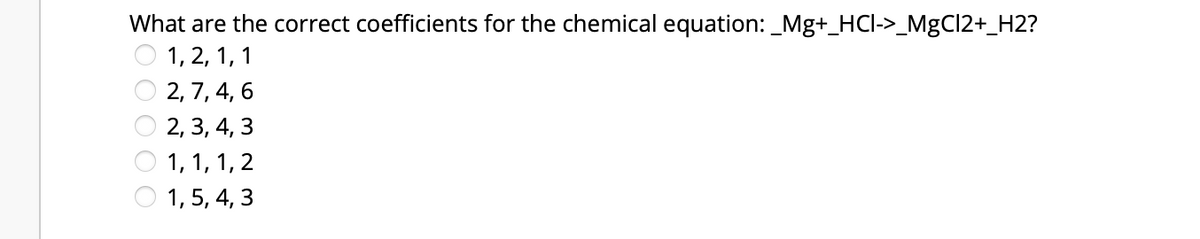 What are the correct coefficients for the chemical equation: _Mg+_HCI->_MgCl2+_H2?
1, 2, 1, 1
2, 7, 4, 6
2, 3, 4, 3
1, 1, 1, 2
1,5, 4, 3
OO O
