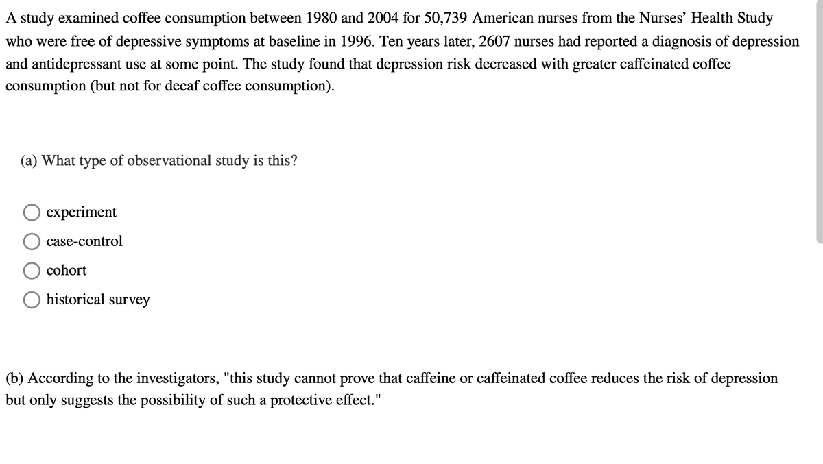 A study examined coffee consumption between 1980 and 2004 for 50,739 American nurses from the Nurses' Health Study
who were free of depressive symptoms at baseline in 1996. Ten years later, 2607 nurses had reported a diagnosis of depression
and antidepressant use at some point. The study found that depression risk decreased with greater caffeinated coffee
consumption (but not for decaf coffee consumption).
(a) What type of observational study is this?
O experiment
case-control
cohort
O historical survey
(b) According to the investigators, "this study cannot prove that caffeine or caffeinated coffee reduces the risk of depression
but only suggests the possibility of such a protective effect."
