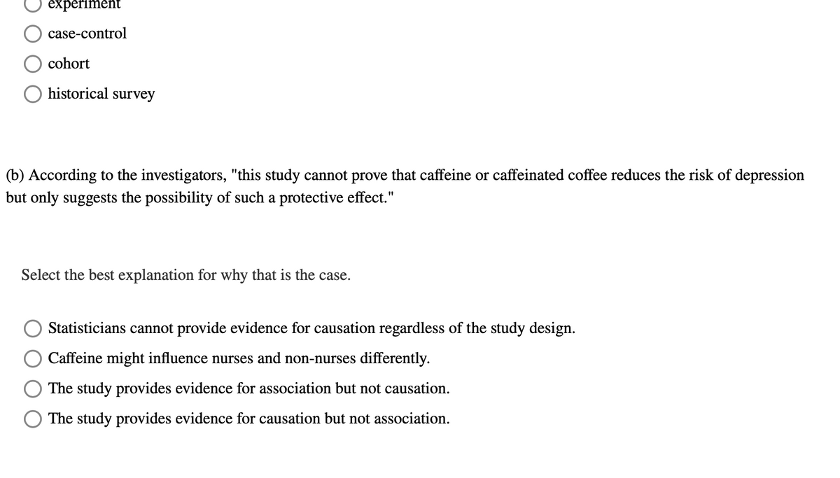 experiment
case-control
cohort
historical survey
(b) According to the investigators, "this study cannot prove that caffeine or caffeinated coffee reduces the risk of depression
but only suggests the possibility of such a protective effect."
Select the best explanation for why that is the case.
Statisticians cannot provide evidence for causation regardless of the study design.
Caffeine might influence nurses and non-nurses differently.
The study provides evidence for association but not causation.
The study provides evidence for causation but not association.
