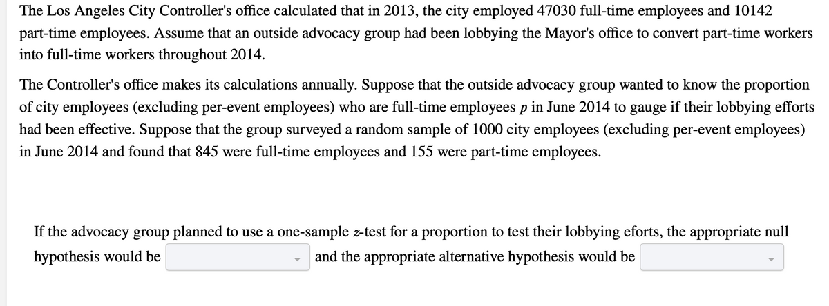 The Los Angeles City Controller's office calculated that in 2013, the city employed 47030 full-time employees and 10142
part-time employees. Assume that an outside advocacy group had been lobbying the Mayor's office to convert part-time workers
into full-time workers throughout 2014.
The Controller's office makes its calculations annually. Suppose that the outside advocacy group wanted to know the proportion
of city employees (excluding per-event employees) who are full-time employees p in June 2014 to gauge if their lobbying efforts
had been effective. Suppose that the group surveyed a random sample of 1000 city employees (excluding per-event employees)
in June 2014 and found that 845 were full-time employees and 155 were part-time employees.
If the advocacy group planned to use a one-sample z-test for a proportion to test their lobbying eforts, the appropriate null
hypothesis would be
and the appropriate alternative hypothesis would be
