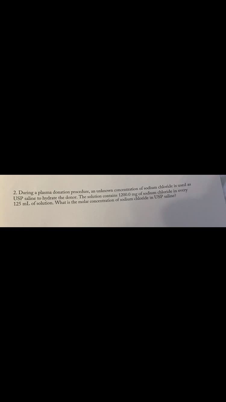 2. During a plasma donation procedure, an unknown concentration of sodium chloride is used as
USP saline to hydrate the donor. The solution contains 1200.0 mg of sodium chloride in every
125 mL of solution. What is the molar concentration of sodium chloride in USP saline?
