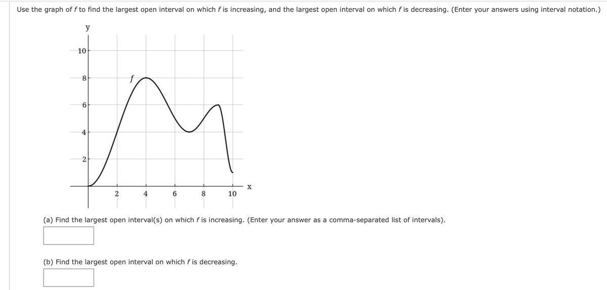Use the graph of f to find the largest open interval on which f is increasing, and the largest open interval on which f is decreasing. (Enter your answers using interval notation.)
y
10
4
2
X
2
8
10
(a) Find the largest open interval(s) on which f is increasing. (Enter your answer as a comma-separated list of intervals).
(b) Find the largest open interval on which f is decreasing.
