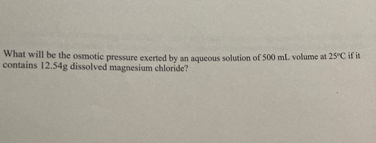 What will be the osmotic pressure exerted by an aqueous solution of 500 mL volume at 25°C if it
contains 12.54g dissolved magnesium chloride?
