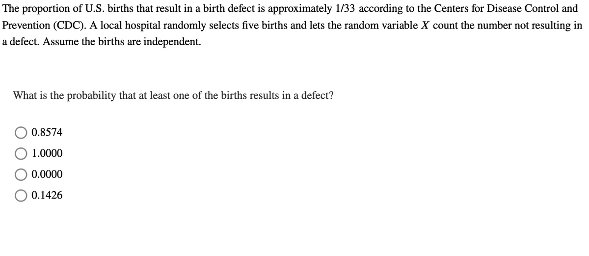 The proportion of U.S. births that result in a birth defect is approximately 1/33 according to the Centers for Disease Control and
Prevention (CDC). A local hospital randomly selects five births and lets the random variable X count the number not resulting in
a defect. Assume the births are independent.
What is the probability that at least one of the births results in a defect?
0.8574
1.0000
0.0000
O 0.1426
