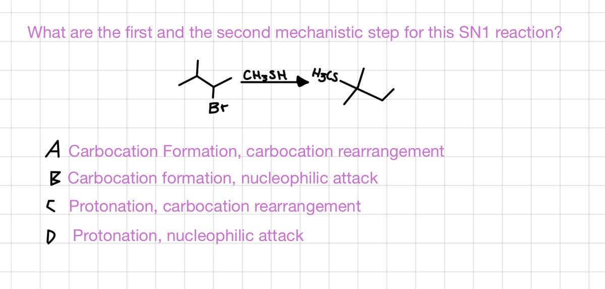 What are the first and the second mechanistic step for this SN1 reaction?
CHSH
Br
A Carbocation Formation, carbocation rearrangement
B Carbocation formation, nucleophilic attack
5 Protonation, carbocation rearrangement
D Protonation, nucleophilic attack
