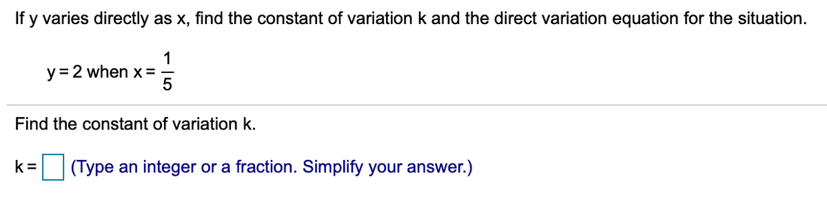 If y varies directly as x, find the constant of variation k and the direct variation equation for the situation.
1
y = 2 when x =
Find the constant of variation k.
k =
(Type an integer or a fraction. Simplify your answer.)
