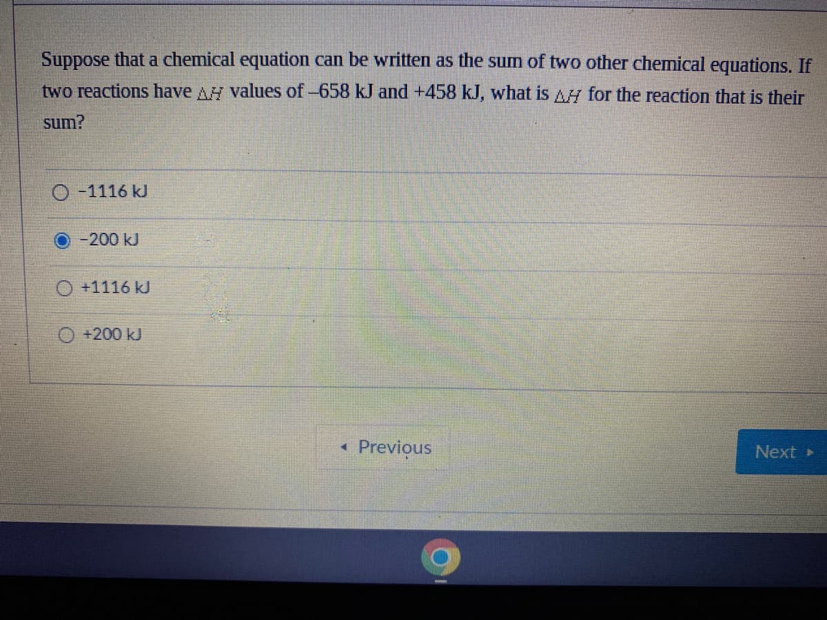 Suppose that a chemical equation can be written as the sum of two other chemical equations. If
two reactions have A values of-658 kJ and +458 kJ, what is AH for the reaction that is their
sum?
O-1116 kJ
-200 kJ
O +1116 kJ
+200kJ
Previous
Next
