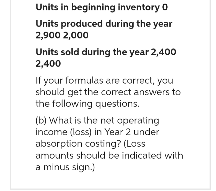 Units in beginning inventory 0
Units produced during the year
2,900 2,000
Units sold during the year 2,400
2,400
If your formulas are correct, you
should get the correct answers to
the following questions.
(b) What is the net operating
income (loss) in Year 2 under
absorption costing? (Loss
amounts should be indicated with
a minus sign.)