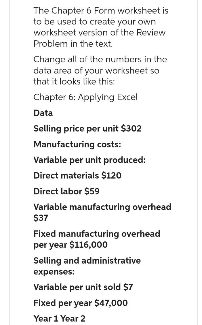 The Chapter 6 Form worksheet is
to be used to create your own
worksheet version of the Review
Problem in the text.
Change all of the numbers in the
data area of your worksheet so
that it looks like this:
Chapter 6: Applying Excel
Data
Selling price per unit $302
Manufacturing costs:
Variable per unit produced:
Direct materials $120
Direct labor $59
Variable manufacturing overhead
$37
Fixed manufacturing overhead
per year $116,000
Selling and administrative
expenses:
Variable per unit sold $7
Fixed per year $47,000
Year 1 Year 2