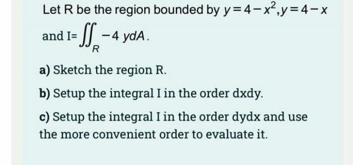 Let R be the region bounded by y=4-x²,y=4-x
and I=
I| -4 ydA.
R
a) Sketch the region R.
b) Setup the integral I in the order dxdy.
c) Setup the integral I in the order dydx and use
the more convenient order to evaluate it.
