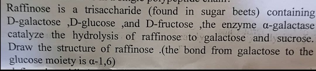 Raffinose is a trisaccharide (found in sugar beets) containing
D-galactose ,D-glucose ,and D-fructose ,the enzyme a-galactase
catalyze the hydrolysis of raffinose a to galactose and ysucrose.
Draw the structure of raffinose .(the bond from galactose to the
glucose moiety is a-1,6)
