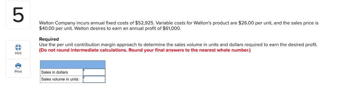 Walton Company incurs annual fixed costs of $52,925. Variable costs for Walton's product are $26.00 per unit, and the sales price is
$40.00 per unit. Walton desires to earn an annual profit of $61,000.
Use the per unit contribution margin approach to determine the sales volume in units and dollars required to earn the desired profit.
Required
(Do not round intermediate calculations. Round your final answers to the nearest whole number.)
Sales in dollars
Sales volume in units
