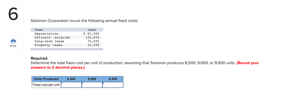Required
Determine the total fixed cost per unit of production, assuming that Solomon produces 8,500, 9,000, or 9,500 units. (Round your
answers to 2 decimal places.)
Units Produced
Fixed cost per unit
8,500
9,000
9,500
