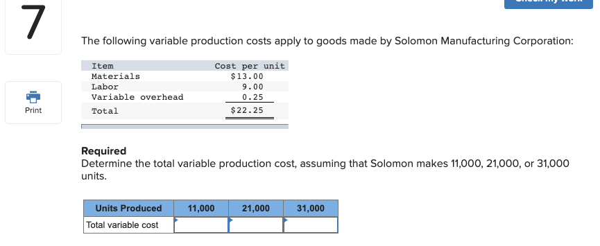 The following variable production costs apply to goods made by Solomon Manufacturing Corporation:
Item
Materials
Cost per unit
$13.00
Labor
9.00
Variable overhead
0.25
Total
$22.25
Required
Determine the total variable production cost, assuming that Solomon makes 11,000, 21,000, or 31,000
units.
Units Produced
11,000
21,000
31,000
Total variable cost
