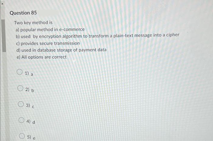 Question 85
Two key method is
a) popular method in e-commerce
b) used by encryption algorithm to transform a plain-text message into a cipher
c) provides secure transmission
d) used in database storage of payment data
e) All options are correct
O 1) a
O 2) b
O 3) c
O 4) d
O 5) e
