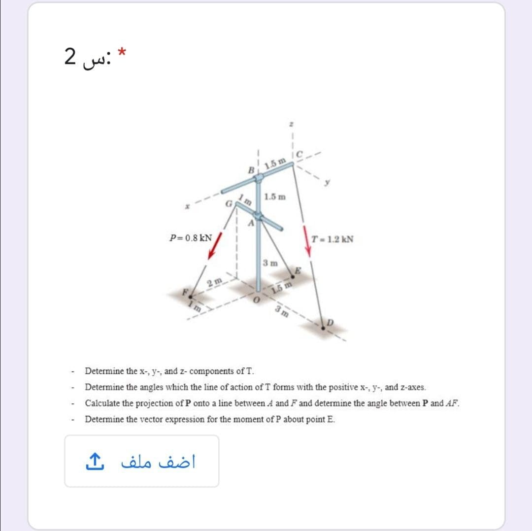 2
:س
B 15 m
1.5 m
P= 0.8 kN
T-1.2 kN
3 m
2 m
01.5 m
3 m
Determine the x-, y-, and z- components of T.
Determine the angles which the line of action of T forms with the positive x-, y-, and z-axes.
Calculate the projection of P onto a line between A and F and determine the angle between P and AF.
Determine the vector expression for the moment of P about point E.
اضف ملف
