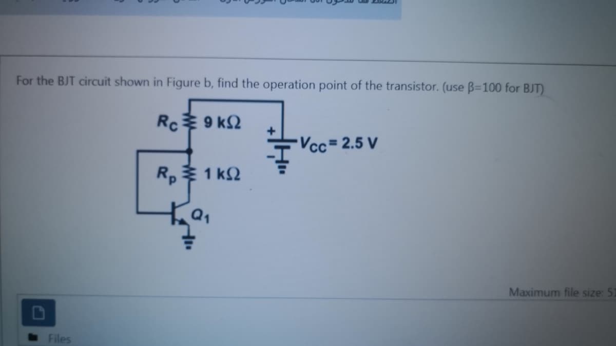 For the BJT circuit shown in Figure b, find the operation point of the transistor. (use B=100 for BJT)
Rc 9 k2
Vcc= 2.5 V
Rp1 k2
Maximum file size: 51
Files
